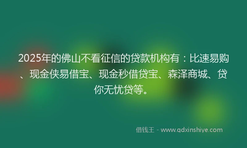 2025年的佛山不看征信的贷款机构有：比速易购、现金侠易借宝、现金秒借贷宝、森泽商城、贷你无忧贷等。