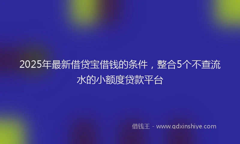 2025年最新借贷宝借钱的条件，整合5个不查流水的小额度贷款平台