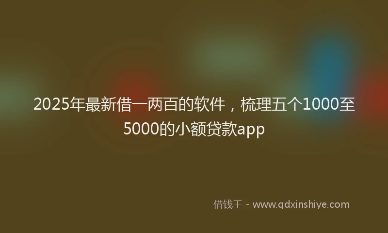 2025年最新借一两百的软件，梳理五个1000至5000的小额贷款app