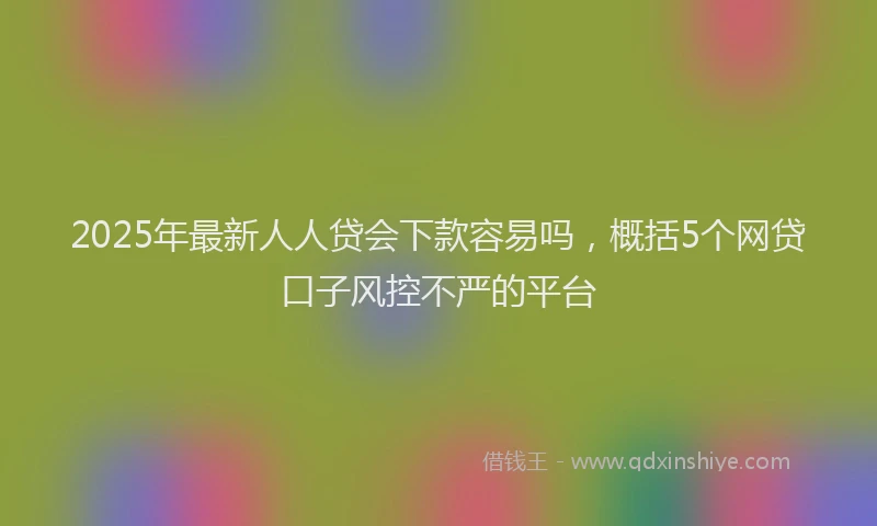 2025年最新人人贷会下款容易吗，概括5个网贷口子风控不严的平台