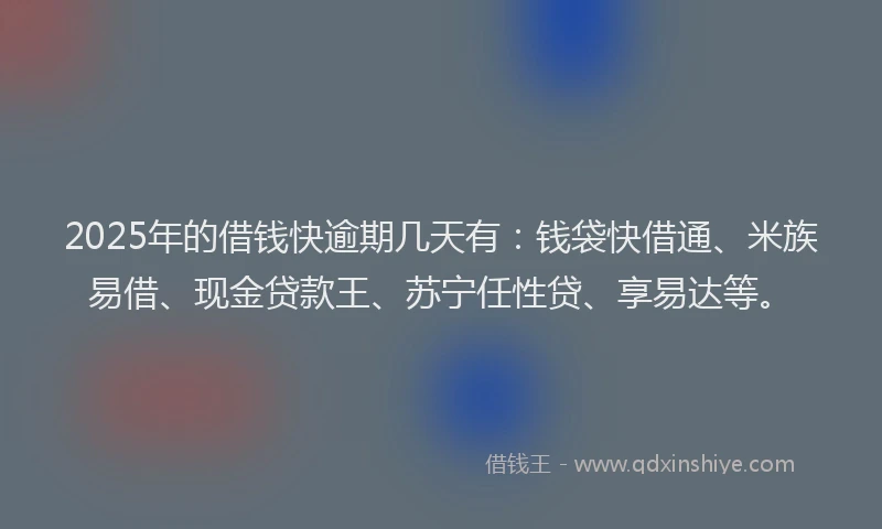 2025年的借钱快逾期几天有：钱袋快借通、米族易借、现金贷款王、苏宁任性贷、享易达等。