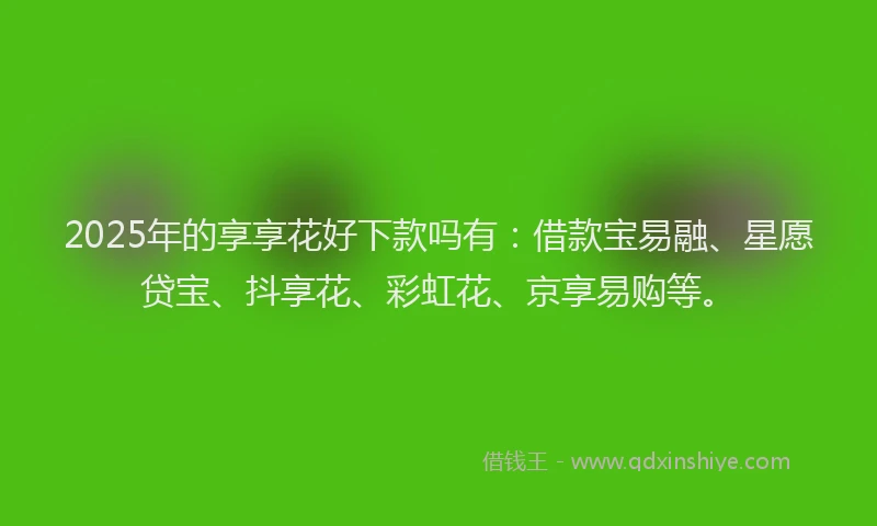 2025年的享享花好下款吗有：借款宝易融、星愿贷宝、抖享花、彩虹花、京享易购等。