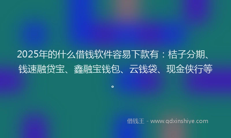 2025年的什么借钱软件容易下款有：桔子分期、钱速融贷宝、鑫融宝钱包、云钱袋、现金侠行等。