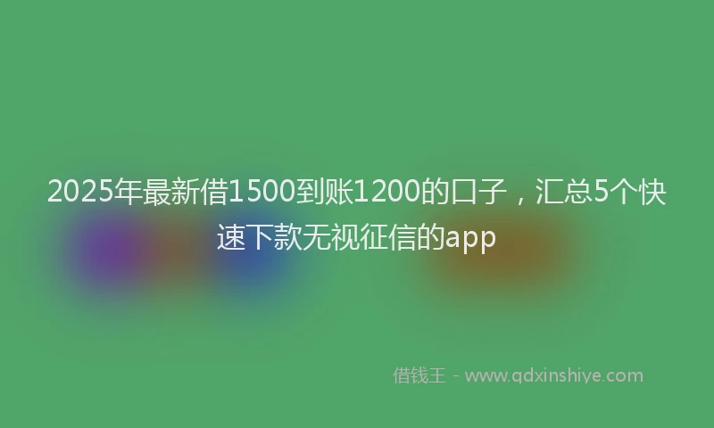 2025年最新借1500到账1200的口子，汇总5个快速下款无视征信的app