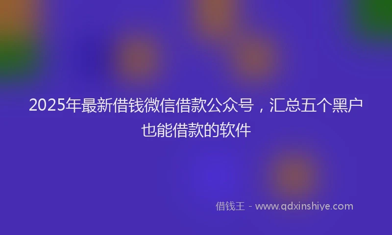 2025年最新借钱微信借款公众号，汇总五个黑户也能借款的软件