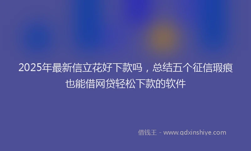 2025年最新信立花好下款吗，总结五个征信瑕疵也能借网贷轻松下款的软件