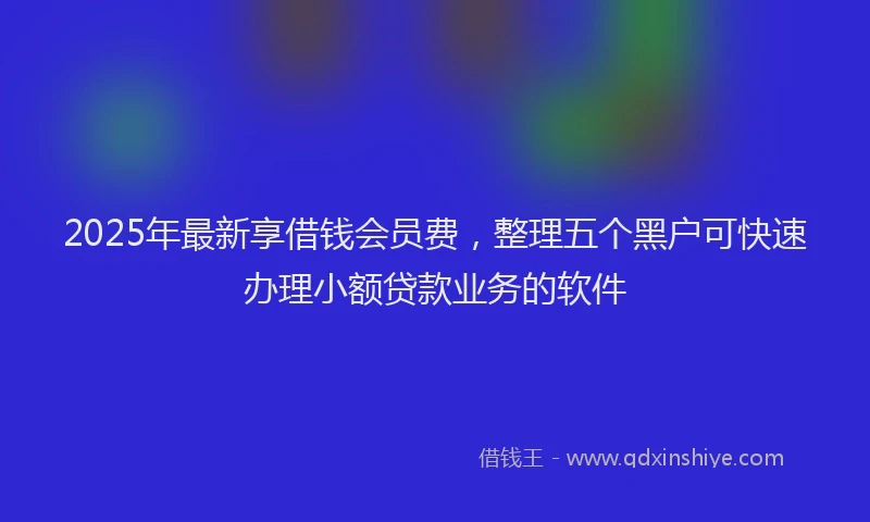 2025年最新享借钱会员费，整理五个黑户可快速办理小额贷款业务的软件