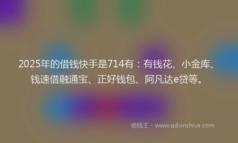 2025年的借钱快手是714有：有钱花、小金库、钱速借融通宝、正好钱包、阿凡达e贷等。