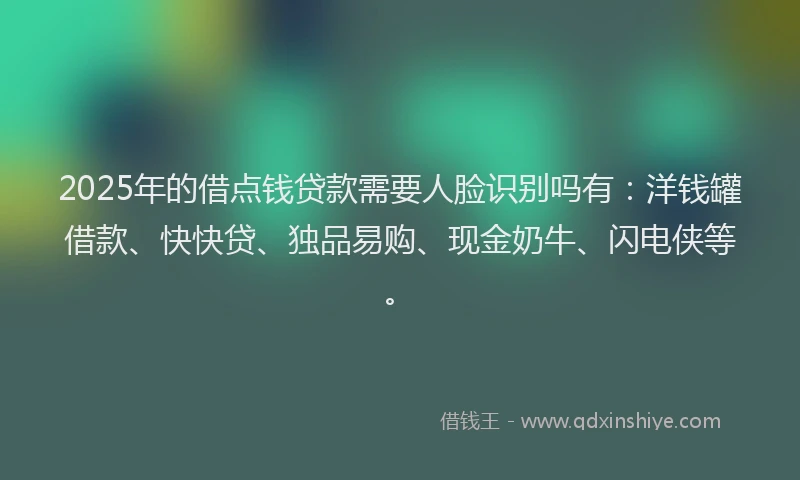 2025年的借点钱贷款需要人脸识别吗有：洋钱罐借款、快快贷、独品易购、现金奶牛、闪电侠等。