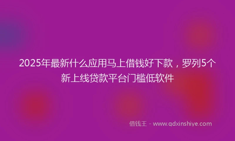 2025年最新什么应用马上借钱好下款，罗列5个新上线贷款平台门槛低软件