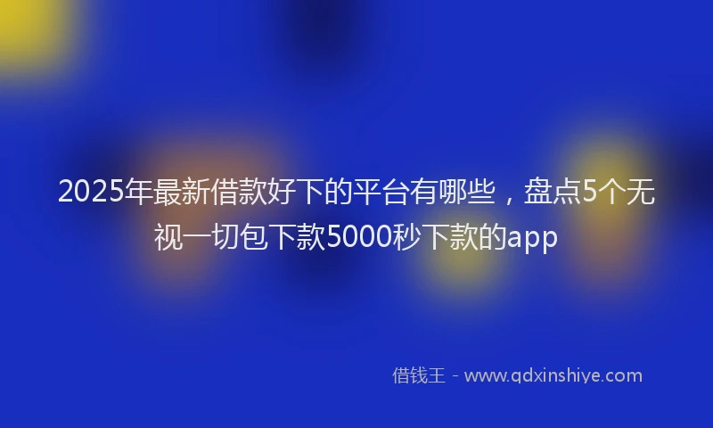 2025年最新借款好下的平台有哪些，盘点5个无视一切包下款5000秒下款的app