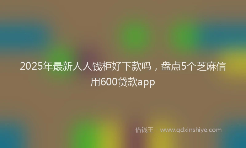 2025年最新人人钱柜好下款吗，盘点5个芝麻信用600贷款app
