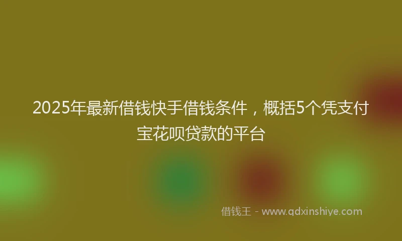 2025年最新借钱快手借钱条件，概括5个凭支付宝花呗贷款的平台