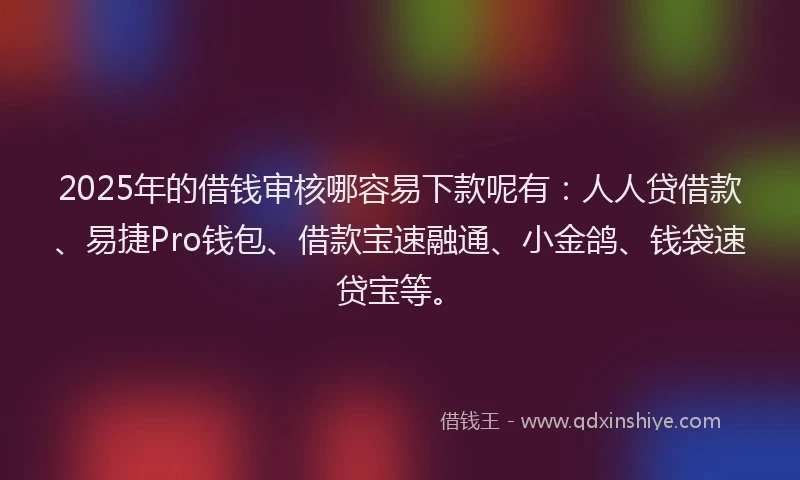 2025年的借钱审核哪容易下款呢有：人人贷借款、易捷Pro钱包、借款宝速融通、小金鸽、钱袋速贷宝等。