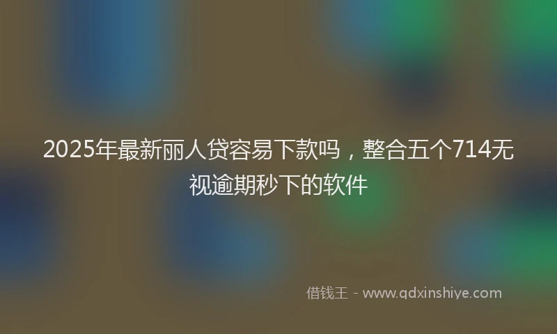 2025年最新丽人贷容易下款吗，整合五个714无视逾期秒下的软件