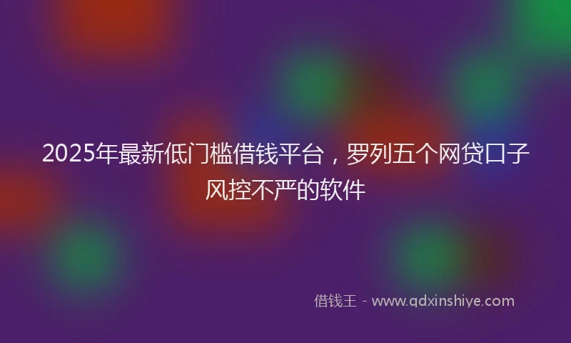 2025年最新低门槛借钱平台，罗列五个网贷口子风控不严的软件