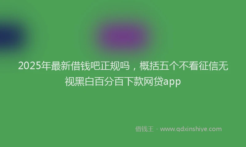 2025年最新借钱吧正规吗，概括五个不看征信无视黑白百分百下款网贷app