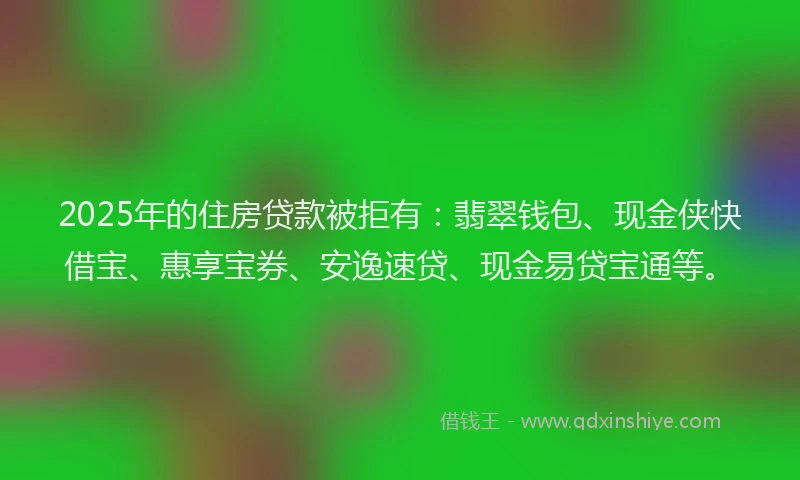 2025年的住房贷款被拒有：翡翠钱包、现金侠快借宝、惠享宝券、安逸速贷、现金易贷宝通等。