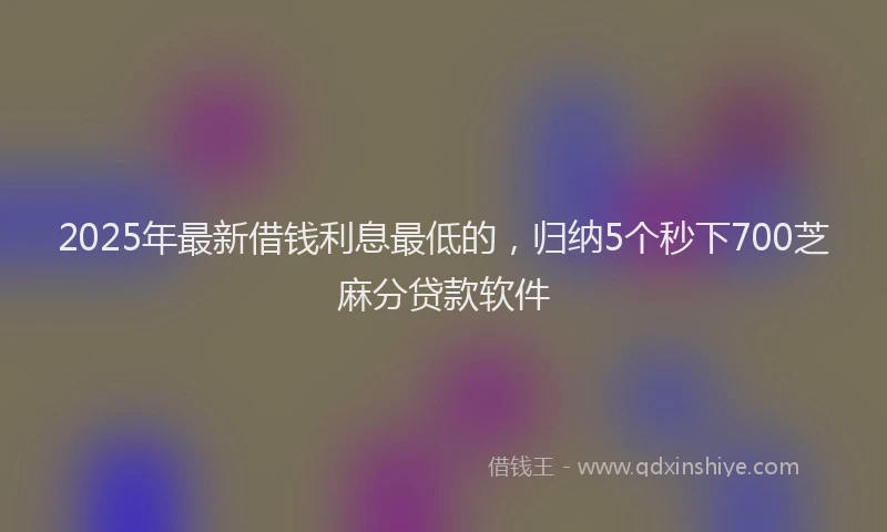 2025年最新借钱利息最低的，归纳5个秒下700芝麻分贷款软件