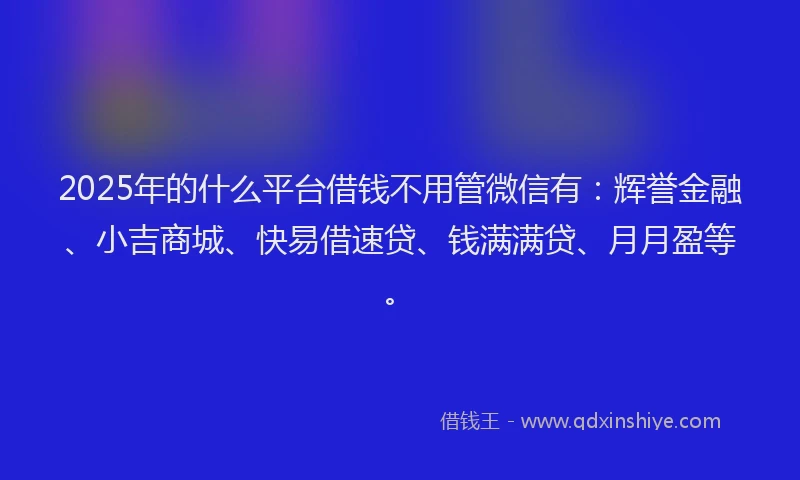 2025年的什么平台借钱不用管微信有：辉誉金融、小吉商城、快易借速贷、钱满满贷、月月盈等。