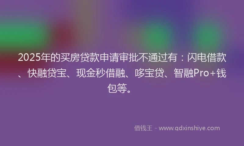2025年的买房贷款申请审批不通过有：闪电借款、快融贷宝、现金秒借融、哆宝贷、智融Pro+钱包等。