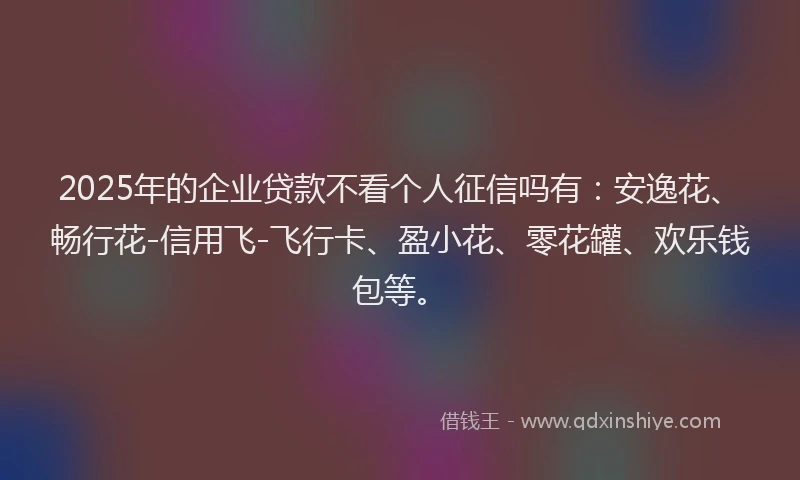2025年的企业贷款不看个人征信吗有：安逸花、畅行花-信用飞-飞行卡、盈小花、零花罐、欢乐钱包等。