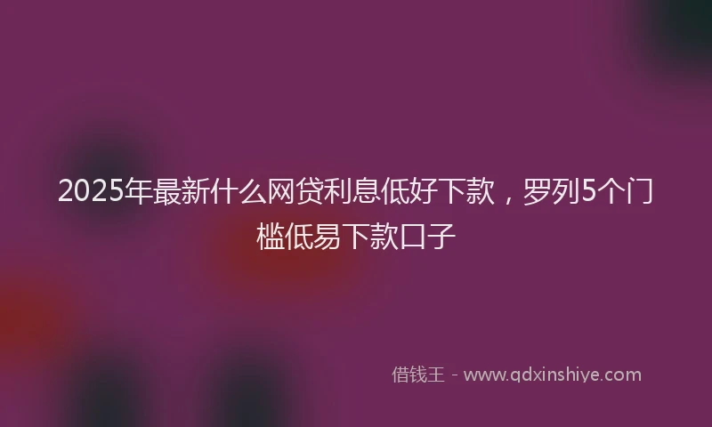 2025年最新什么网贷利息低好下款，罗列5个门槛低易下款口子