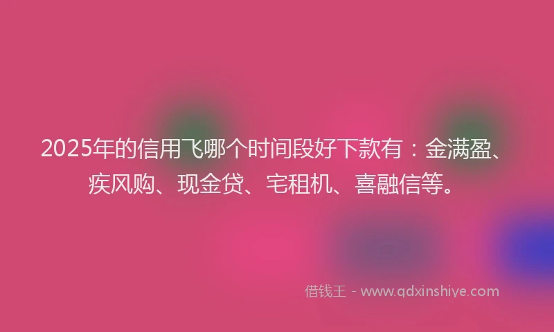 2025年的信用飞哪个时间段好下款有：金满盈、疾风购、现金贷、宅租机、喜融信等。