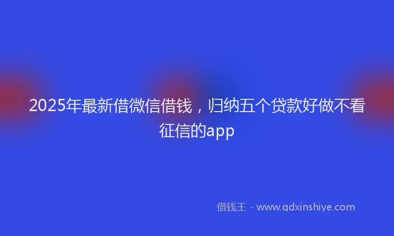 2025年最新借微信借钱，归纳五个贷款好做不看征信的app