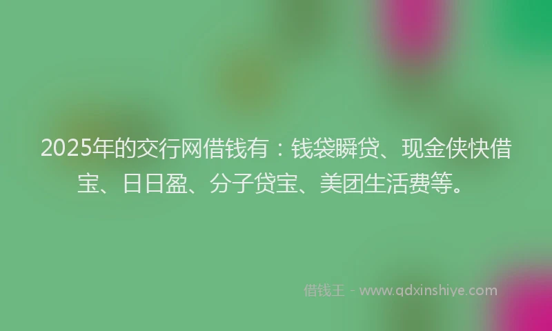 2025年的交行网借钱有：钱袋瞬贷、现金侠快借宝、日日盈、分子贷宝、美团生活费等。