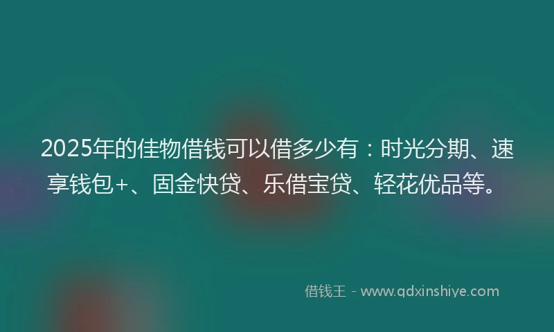 2025年的佳物借钱可以借多少有：时光分期、速享钱包+、固金快贷、乐借宝贷、轻花优品等。