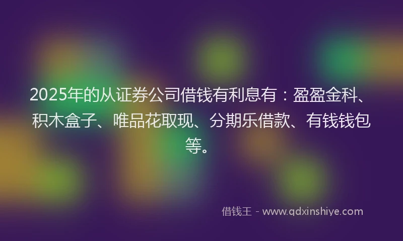 2025年的从证券公司借钱有利息有：盈盈金科、积木盒子、唯品花取现、分期乐借款、有钱钱包等。