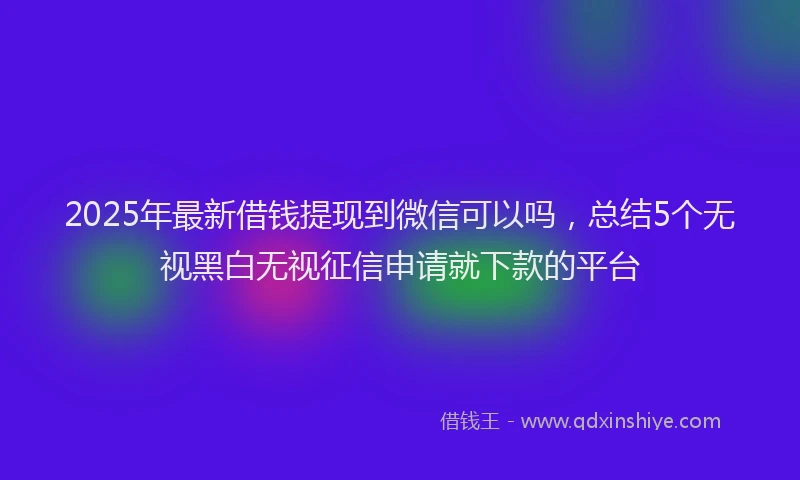 2025年最新借钱提现到微信可以吗，总结5个无视黑白无视征信申请就下款的平台