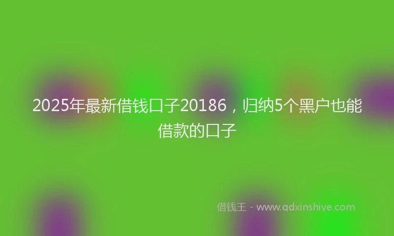 2025年最新借钱口子20186，归纳5个黑户也能借款的口子