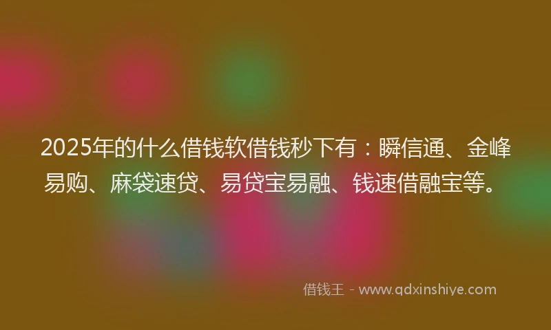 2025年的什么借钱软借钱秒下有：瞬信通、金峰易购、麻袋速贷、易贷宝易融、钱速借融宝等。