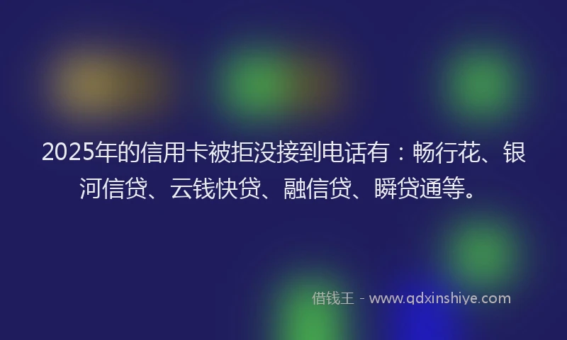 2025年的信用卡被拒没接到电话有：畅行花、银河信贷、云钱快贷、融信贷、瞬贷通等。