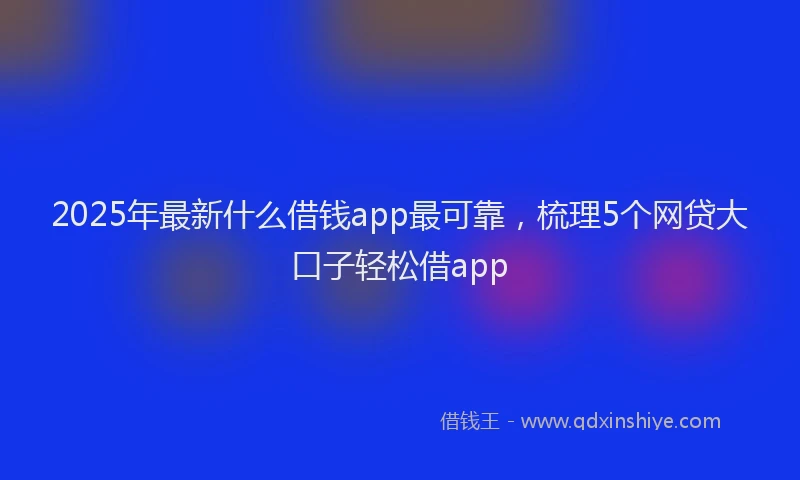 2025年最新什么借钱app最可靠，梳理5个网贷大口子轻松借app