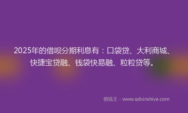 2025年的借呗分期利息有：口袋贷、大利商城、快捷宝贷融、钱袋快易融、粒粒贷等。