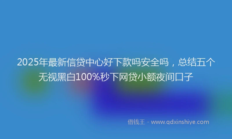 2025年最新信贷中心好下款吗安全吗，总结五个无视黑白100%秒下网贷小额夜间口子