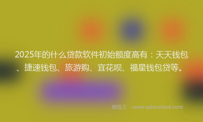 2025年的什么贷款软件初始额度高有：天天钱包、捷速钱包、旅游购、宜花呗、福星钱包贷等。