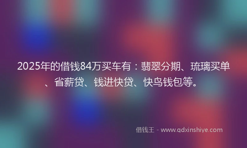 2025年的借钱84万买车有：翡翠分期、琉璃买单、省薪贷、钱进快贷、快鸟钱包等。