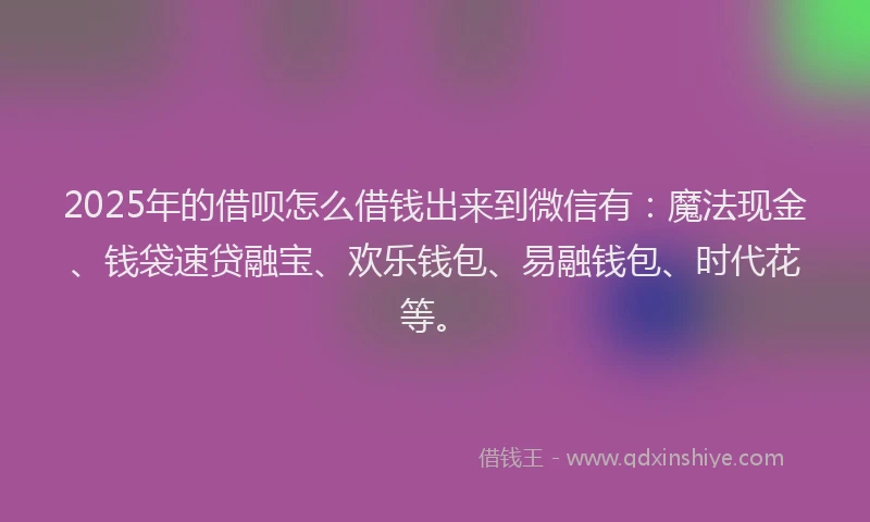 2025年的借呗怎么借钱出来到微信有：魔法现金、钱袋速贷融宝、欢乐钱包、易融钱包、时代花等。