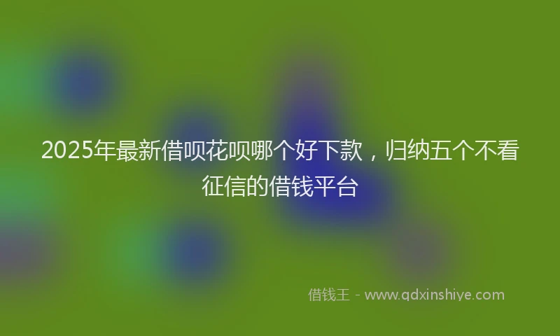 2025年最新借呗花呗哪个好下款，归纳五个不看征信的借钱平台