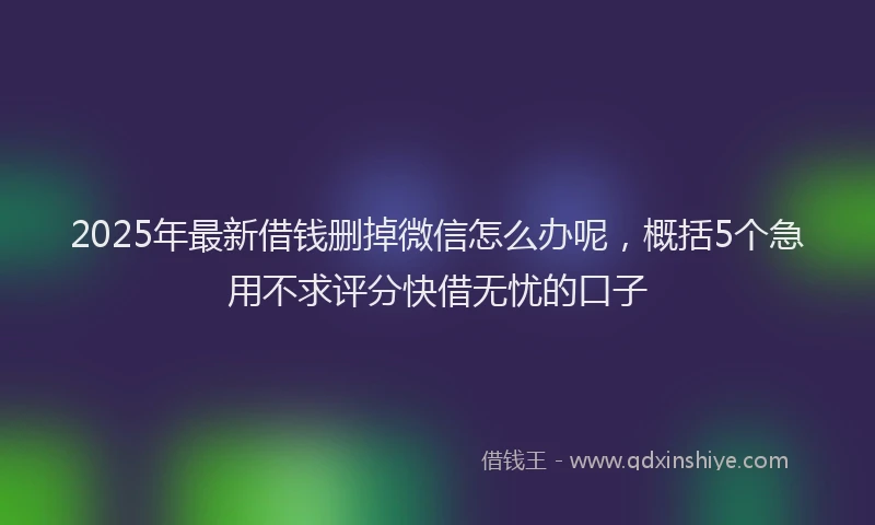 2025年最新借钱删掉微信怎么办呢，概括5个急用不求评分快借无忧的口子