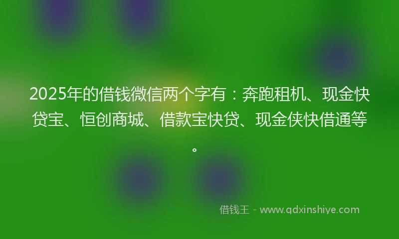2025年的借钱微信两个字有：奔跑租机、现金快贷宝、恒创商城、借款宝快贷、现金侠快借通等。