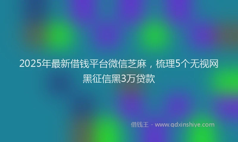 2025年最新借钱平台微信芝麻，梳理5个无视网黑征信黑3万贷款