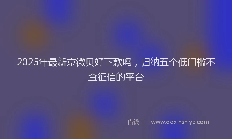 2025年最新京微贝好下款吗，归纳五个低门槛不查征信的平台