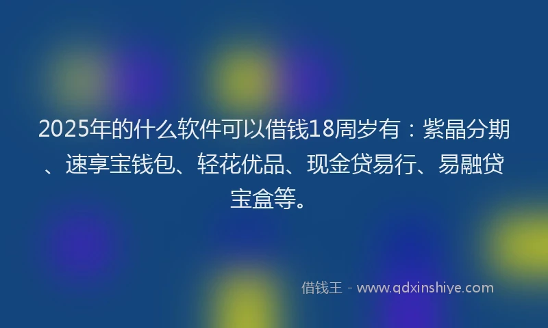 2025年的什么软件可以借钱18周岁有：紫晶分期、速享宝钱包、轻花优品、现金贷易行、易融贷宝盒等。