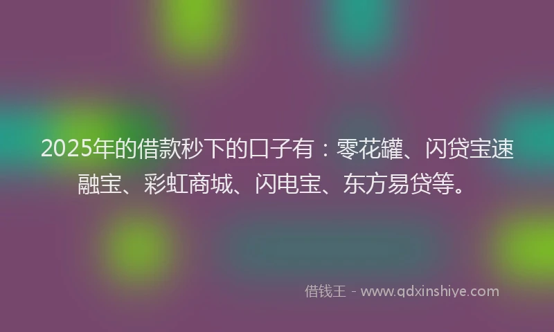 2025年的借款秒下的口子有：零花罐、闪贷宝速融宝、彩虹商城、闪电宝、东方易贷等。