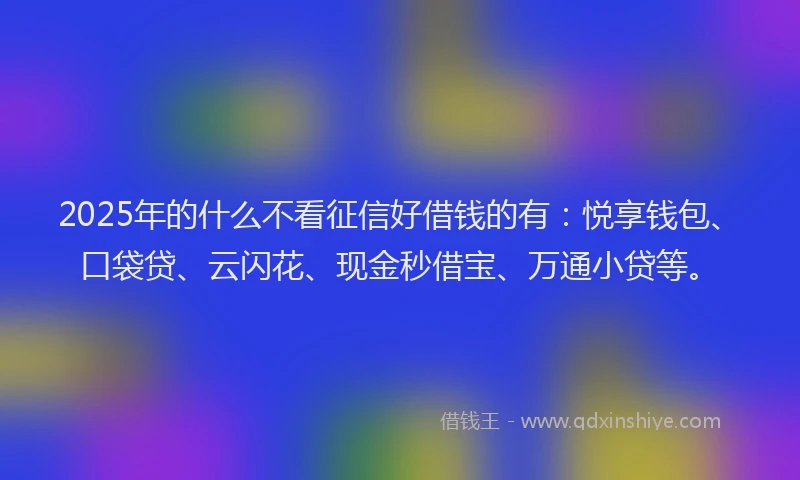 2025年的什么不看征信好借钱的有：悦享钱包、口袋贷、云闪花、现金秒借宝、万通小贷等。